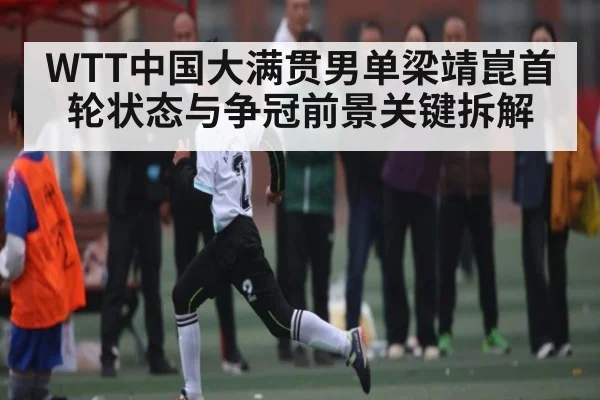 WTT中国大满贯男单梁靖崑首轮状态与争冠前景关键拆解 - kaiyun
