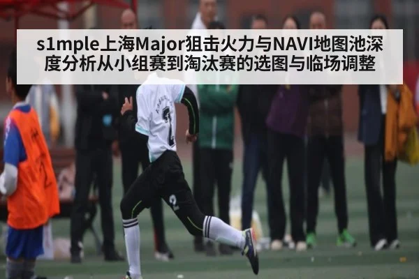 s1mple上海Major狙击火力与NAVI地图池深度分析从小组赛到淘汰赛的选图与临场调整 - kaiyun
